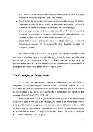 54
e ou jovens em situação de medidas socioeducativas e adultos que se
encontram em cumprimento de pena nas prisões.
 Fomentação da formação continuada da comunidade escolar do Distrito
Federal no que tange às temáticas de educação “em e para” os direitos
humanos, de desenvolvimento sustentável e de socioeducação.
 Oferta de suporte e apoio à comunidade escolar do DF, relativamente a
possíveis dificuldades e desafios apresentados pelo cotidiano das
relações sociais que se estabelecem no ambiente escolar.
 Elaboração e divulgação de orientações pedagógicas que auxiliem a
comunidade escolar no enfrentamento dos desafios gerados no
cotidiano escolar.
Ao entendermos a educação “em e para” os direitos humanos como
caminho privilegiado para a manutenção da espécie humana, considerando
nossa crença no humano e ante o contexto que se apresenta e as
possibilidades infinitas de sua (re)socialização, percebemos e defendemos a
emergência e importância dessa discussão para a rede.
7.3. Educação em Diversidade
O conceito da diversidade cultural é sustentado pela UNESCO e
respaldado por sua Declaração Universal sobre Diversidade Cultural, de 02 de
novembro de 2001, que considera essa diversidade como “o patrimônio comum
da humanidade e que deve ser reconhecida e consolidada em benefício das
gerações futuras” (UNESCO, 2002, art.1).
Atualmente, esse conceito ganhou amplitude e passou a ser utilizado por
diversos setores, entre eles o da educação. O conceito de diversidade cultural
é de grande importância, pois garante aos países que ratificarem a Convenção
de 2005, sobre a proteção e a promoção da diversidade de conteúdos culturais
e expressões artísticas, o resguardo de seu direito de produzir políticas
baseadas na identidade de um povo.
 