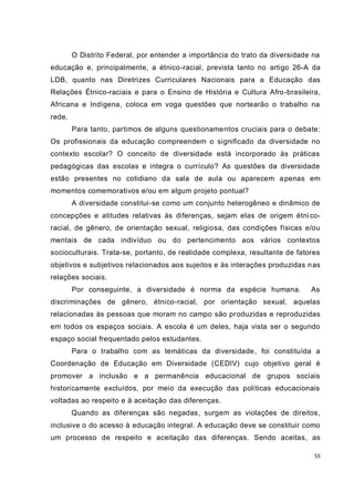 55
O Distrito Federal, por entender a importância do trato da diversidade na
educação e, principalmente, a étnico-racial, prevista tanto no artigo 26-A da
LDB, quanto nas Diretrizes Curriculares Nacionais para a Educação das
Relações Étnico-raciais e para o Ensino de História e Cultura Afro-brasileira,
Africana e Indígena, coloca em voga questões que nortearão o trabalho na
rede.
Para tanto, partimos de alguns questionamentos cruciais para o debate:
Os profissionais da educação compreendem o significado da diversidade no
contexto escolar? O conceito de diversidade está incorporado às práticas
pedagógicas das escolas e integra o currículo? As questões da diversidade
estão presentes no cotidiano da sala de aula ou aparecem apenas em
momentos comemorativos e/ou em algum projeto pontual?
A diversidade constitui-se como um conjunto heterogêneo e dinâmico de
concepções e atitudes relativas às diferenças, sejam elas de origem étnico-
racial, de gênero, de orientação sexual, religiosa, das condições físicas e/ou
mentais de cada indivíduo ou do pertencimento aos vários contextos
socioculturais. Trata-se, portanto, de realidade complexa, resultante de fatores
objetivos e subjetivos relacionados aos sujeitos e às interações produzidas nas
relações sociais.
Por conseguinte, a diversidade é norma da espécie humana. As
discriminações de gênero, étnico-racial, por orientação sexual, aquelas
relacionadas às pessoas que moram no campo são produzidas e reproduzidas
em todos os espaços sociais. A escola é um deles, haja vista ser o segundo
espaço social frequentado pelos estudantes.
Para o trabalho com as temáticas da diversidade, foi constituída a
Coordenação de Educação em Diversidade (CEDIV) cujo objetivo geral é
promover a inclusão e a permanência educacional de grupos sociais
historicamente excluídos, por meio da execução das políticas educacionais
voltadas ao respeito e à aceitação das diferenças.
Quando as diferenças são negadas, surgem as violações de direitos,
inclusive o do acesso à educação integral. A educação deve se constituir como
um processo de respeito e aceitação das diferenças. Sendo aceitas, as
 