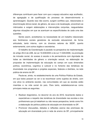 56
diferenças contribuem para fazer com que o espaço educativo seja acolhedor,
de agregação e de qualificação do processo de desenvolvimento e
aprendizagem. Quando isso não ocorre, surgem conflitos que, relacionados à
discriminação étnico-racial, de gênero, de sexo e de localização, encontram-se
imbricados e exigem elaborações e intervenções conjuntas, resguardadas
algumas situações em que se acentuam as especificidades de cada uma das
questões.
Sendo assim, acreditamos na necessidade de um trabalho relacionado
aos fenômenos sociais geradores de exclusão educacional, de forma
articulada, tanto interna, com os diversos setores da SEDF, quanto
externamente, com outros órgãos e secretarias.
O trabalho da Coordenação é pautado na perspectiva da implementação
do artigo 26-A da LDB, da Lei 10.639/2003 e da Lei 11.645/2008, na promoção
da inclusão social, do acesso à escola e da permanência com dignidade de
todas as identidades de gênero e orientação sexual, na elaboração de
propostas de implementação da educação do campo em suas dimensões
política, econômica, cognitiva e cultural e no fomento das temáticas da
diversidade nos programas e projetos especiais, federais e distritais, na rede
pública de ensino do DF.
Pauta-se, ainda, no estabelecimento de uma Política Pública de Estado,
em que todos possam se ver e se reconhecer como sujeitos de direito, com
voz ativa no ambiente escolar, nas comunidades em que as escolas estão
inseridas e na vida social do país. Para tanto, estabeleceram-se como
principais metas as seguintes:
 Realizar diagnóstico, no decorrer do ano de 2012, levantando dados e
expectativas a respeito das temáticas de diversidade nas escolas e dos
profissionais que já trabalham ou não nessa perspectiva, tendo como fim
a elaboração de política pública de educação em diversidade no DF.
 Promover discussões, debates e reflexões acerca das premissas da
educação em diversidade junto à rede de ensino do DF, principalmente
 