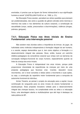 58
ensinados, é preciso que se liguem de forma indissociável a sua significação
humana e social” (CASTELLANI FILHO et. al., 1992, p. 31).
Na Educação Física escolar, percebem-se várias questões que precisam
ser problematizadas, tais como a questão de gênero (divisão entre meninas e
meninos nas aulas e nos elementos da cultura corporal), a constituição da
sexualidade (corpo, saúde, preconceitos e discriminações), violência (drogas,
pobreza, gangues).
7.4.1. Educação Física nos Anos iniciais do Ensino
Fundamental: uma intervenção possível
Não existem mais dúvidas sobre a importância do brincar, do jogar, da
ludicidade como vivências indispensáveis à formação integral do ser humano,
e a escola, espaço democrático que é, tem como objetivo a formação e o
desenvolvimento integral das pessoas. Deve, então, buscar um caminho
didático-pedagógico da consciência corporal que rompa com as barreiras da
concepção biológico-funcional do corpo humano, especialmente quando se
trata da criança dos anos iniciais.
A Educação Física é indispensável nos anos iniciais, porque pode
proporcionar diversidade de experiências às crianças por meio de uma
proposta pedagógica que favorece criar, inventar, descobrir novos
movimentos, ver e rever conceitos e ideias sobre o movimento e suas ações,
ou seja, a construção do repertório motor fundamental para a conquista da
autonomia funcional do indivíduo.
Anísio Teixeira, ao pensar o projeto de educação para a capital, trouxe
contribuição de vanguarda para os anos iniciais do ensino fundamental: a
escola-parque. Essa proposta inovadora voltada para o desenvolvimento
integral das crianças buscou, na cumplicidade entre as artes e a educação
física, uma abordagem aberta e multidisciplinar que até hoje é destaque na
rede pública do DF.
 
