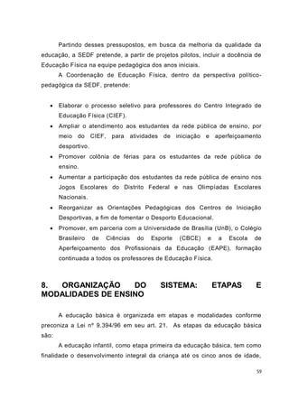 59
Partindo desses pressupostos, em busca da melhoria da qualidade da
educação, a SEDF pretende, a partir de projetos pilotos, incluir a docência de
Educação Física na equipe pedagógica dos anos iniciais.
A Coordenação de Educação Física, dentro da perspectiva político-
pedagógica da SEDF, pretende:
 Elaborar o processo seletivo para professores do Centro Integrado de
Educação Física (CIEF).
 Ampliar o atendimento aos estudantes da rede pública de ensino, por
meio do CIEF, para atividades de iniciação e aperfeiçoamento
desportivo.
 Promover colônia de férias para os estudantes da rede pública de
ensino.
 Aumentar a participação dos estudantes da rede pública de ensino nos
Jogos Escolares do Distrito Federal e nas Olimpíadas Escolares
Nacionais.
 Reorganizar as Orientações Pedagógicas dos Centros de Iniciação
Desportivas, a fim de fomentar o Desporto Educacional.
 Promover, em parceria com a Universidade de Brasília (UnB), o Colégio
Brasileiro de Ciências do Esporte (CBCE) e a Escola de
Aperfeiçoamento dos Profissionais da Educação (EAPE), formação
continuada a todos os professores de Educação Física.
8. ORGANIZAÇÃO DO SISTEMA: ETAPAS E
MODALIDADES DE ENSINO
A educação básica é organizada em etapas e modalidades conforme
preconiza a Lei nº 9.394/96 em seu art. 21. As etapas da educação básica
são:
A educação infantil, como etapa primeira da educação básica, tem como
finalidade o desenvolvimento integral da criança até os cinco anos de idade,
 