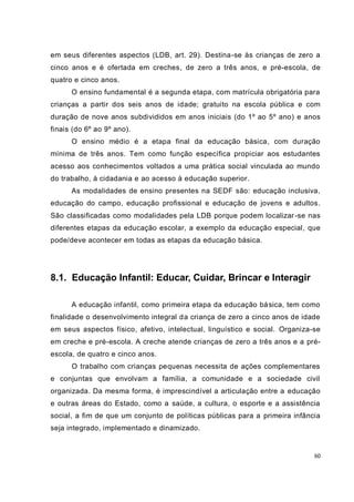 60
em seus diferentes aspectos (LDB, art. 29). Destina-se às crianças de zero a
cinco anos e é ofertada em creches, de zero a três anos, e pré-escola, de
quatro e cinco anos.
O ensino fundamental é a segunda etapa, com matrícula obrigatória para
crianças a partir dos seis anos de idade; gratuito na escola pública e com
duração de nove anos subdivididos em anos iniciais (do 1º ao 5º ano) e anos
finais (do 6º ao 9º ano).
O ensino médio é a etapa final da educação básica, com duração
mínima de três anos. Tem como função específica propiciar aos estudantes
acesso aos conhecimentos voltados a uma prática social vinculada ao mundo
do trabalho, à cidadania e ao acesso à educação superior.
As modalidades de ensino presentes na SEDF são: educação inclusiva,
educação do campo, educação profissional e educação de jovens e adultos.
São classificadas como modalidades pela LDB porque podem localizar-se nas
diferentes etapas da educação escolar, a exemplo da educação especial, que
pode/deve acontecer em todas as etapas da educação básica.
8.1. Educação Infantil: Educar, Cuidar, Brincar e Interagir
A educação infantil, como primeira etapa da educação básica, tem como
finalidade o desenvolvimento integral da criança de zero a cinco anos de idade
em seus aspectos físico, afetivo, intelectual, linguístico e social. Organiza-se
em creche e pré-escola. A creche atende crianças de zero a três anos e a pré-
escola, de quatro e cinco anos.
O trabalho com crianças pequenas necessita de ações complementares
e conjuntas que envolvam a família, a comunidade e a sociedade civil
organizada. Da mesma forma, é imprescindível a articulação entre a educação
e outras áreas do Estado, como a saúde, a cultura, o esporte e a assistência
social, a fim de que um conjunto de políticas públicas para a primeira infância
seja integrado, implementado e dinamizado.
 