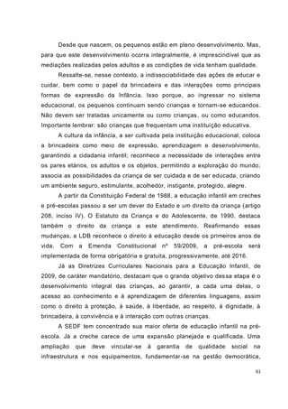 61
Desde que nascem, os pequenos estão em pleno desenvolvimento. Mas,
para que este desenvolvimento ocorra integralmente, é imprescindível que as
mediações realizadas pelos adultos e as condições de vida tenham qualidade.
Ressalte-se, nesse contexto, a indissociabilidade das ações de educar e
cuidar, bem como o papel da brincadeira e das interações como principais
formas de expressão da Infância. Isso porque, ao ingressar no sistema
educacional, os pequenos continuam sendo crianças e tornam-se educandos.
Não devem ser tratadas unicamente ou como crianças, ou como educandos.
Importante lembrar: são crianças que frequentam uma instituição educativa.
A cultura da infância, a ser cultivada pela instituição educacional, coloca
a brincadeira como meio de expressão, aprendizagem e desenvolvimento,
garantindo a cidadania infantil; reconhece a necessidade de interações entre
os pares etários, os adultos e os objetos, permitindo a exploração do mundo;
associa as possibilidades da criança de ser cuidada e de ser educada, criando
um ambiente seguro, estimulante, acolhedor, instigante, protegido, alegre.
A partir da Constituição Federal de 1988, a educação infantil em creches
e pré-escolas passou a ser um dever do Estado e um direito da criança (artigo
208, inciso IV). O Estatuto da Criança e do Adolescente, de 1990, destaca
também o direito da criança a este atendimento. Reafirmando essas
mudanças, a LDB reconhece o direito à educação desde os primeiros anos de
vida. Com a Emenda Constitucional nº 59/2009, a pré-escola será
implementada de forma obrigatória e gratuita, progressivamente, até 2016.
Já as Diretrizes Curriculares Nacionais para a Educação Infantil, de
2009, de caráter mandatório, destacam que o grande objetivo dessa etapa é o
desenvolvimento integral das crianças, ao garantir, a cada uma delas, o
acesso ao conhecimento e à aprendizagem de diferentes linguagens, assim
como o direito à proteção, à saúde, à liberdade, ao respeito, à dignidade, à
brincadeira, à convivência e à interação com outras crianças.
A SEDF tem concentrado sua maior oferta de educação infantil na pré-
escola. Já a creche carece de uma expansão planejada e qualificada. Uma
ampliação que deve vincular-se à garantia de qualidade social na
infraestrutura e nos equipamentos, fundamentar-se na gestão democrática,
 