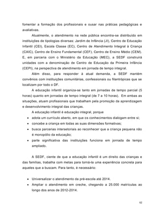 62
fomentar a formação dos profissionais e ousar nas práticas pedagógicas e
avaliativas.
Atualmente, o atendimento na rede pública encontra-se distribuído em
instituições de tipologias diversas: Jardim de Infância (JI), Centro de Educação
Infantil (CEI), Escola Classe (EC), Centro de Atendimento Integral à Criança
(CAIC), Centro de Ensino Fundamental (CEF), Centro de Ensino Médio (CEM).
E, em parceria com o Ministério da Educação (MEC), a SEDF construirá
unidades com a denominação de Centro de Educação da Primeira Infância
(CEPI), na perspectiva de atendimento em jornada de tempo integral.
Além disso, para responder à atual demanda, a SEDF mantém
convênios com instituições comunitárias, confessionais ou filantrópicas que se
localizam por todo o DF.
A educação infantil organiza-se tanto em jornadas de tempo parcial (5
horas) quanto em jornadas de tempo integral (de 7 a 10 horas). Em ambas as
situações, atuam profissionais que trabalham pela promoção da aprendizagem
e desenvolvimento integral das crianças.
A educação infantil é educação integral, porque
 adota um currículo aberto, em que os conhecimentos dialogam entre si;
 concebe a criança em todas as suas dimensões formativas;
 busca parcerias intersetoriais ao reconhecer que a criança pequena não
é monopólio da educação;
 parte significativa das instituições funciona em jornada de tempo
ampliado.
A SEDF, ciente de que a educação infantil é um direito das crianças e
das famílias, trabalha com metas para torná-la uma experiência concreta para
aqueles que a buscam. Para tanto, é necessário:
 Universalizar o atendimento da pré-escola até 2014.
 Ampliar o atendimento em creche, chegando a 25.000 matrículas ao
longo dos anos de 2012-2014.
 