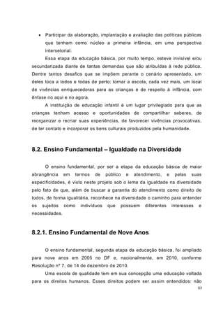 63
 Participar da elaboração, implantação e avaliação das políticas públicas
que tenham como núcleo a primeira infância, em uma perspectiva
intersetorial.
Essa etapa da educação básica, por muito tempo, esteve invisível e/ou
secundarizada diante de tantas demandas que são atribuídas à rede pública.
Dentre tantos desafios que se impõem perante o cenário apresentado, um
deles toca a todos e todas de perto: tornar a escola, cada vez mais, um local
de vivências enriquecedoras para as crianças e de respeito à infância, com
ênfase no aqui e no agora.
A instituição de educação infantil é um lugar privilegiado para que as
crianças tenham acesso e oportunidades de compartilhar saberes, de
reorganizar e recriar suas experiências, de favorecer vivências provocativas,
de ter contato e incorporar os bens culturais produzidos pela humanidade.
8.2. Ensino Fundamental – Igualdade na Diversidade
O ensino fundamental, por ser a etapa da educação básica de maior
abrangência em termos de público e atendimento, e pelas suas
especificidades, é visto neste projeto sob o lema da igualdade na diversidade
pelo fato de que, além de buscar a garantia do atendimento como direito de
todos, de forma igualitária, reconhece na diversidade o caminho para entender
os sujeitos como indivíduos que possuem diferentes interesses e
necessidades.
8.2.1. Ensino Fundamental de Nove Anos
O ensino fundamental, segunda etapa da educação básica, foi ampliado
para nove anos em 2005 no DF e, nacionalmente, em 2010, conforme
Resolução nº 7, de 14 de dezembro de 2010.
Uma escola de qualidade tem em sua concepção uma educação voltada
para os direitos humanos. Esses direitos podem ser assim entendidos: não
 