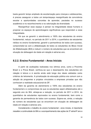 64
basta garantir tempo ampliado de escolarização para crianças e adolescentes,
é preciso assegurar a todos um tempo/espaço ressignificado de convivência
escolar e oportunidades concretas de aprender, pautadas no sucesso
acadêmico e no reconhecimento e na valorização da diversidade.
Ressignificar esse espaço é pensar na integralidade desse humano e
propiciar os espaços de aprendizagens significativas que respondam a essa
integralidade.
Há que se garantir o atendimento a 100% dos estudantes do ensino
fundamental, reduzir, no período de 2011 a 2014, o quantitativo de estudantes
retidos no ensino fundamental, garantir a permanência de todos com sucesso,
comprometer-se com a alfabetização de todos os estudantes do Bloco Inicial
de Alfabetização (BIA) e reduzir o número de estudantes que se encontram em
situação de defasagem de idade em relação à série/ao ano.
8.2.2. Ensino Fundamental – Anos Iniciais
A partir de avaliações realizadas nos últimos anos, como a Provinha
Brasil e a Prova Brasil, verificou-se que o desempenho dos estudantes em
relação à leitura e à escrita ainda está longe dos ideais adotados como
critérios de letramento. A privatização da educação pública era comum com a
adoção de programas e projetos vinculados a empresas privadas que não
conheciam a realidade educacional do DF.
Além da garantia de atendimento a 100% dos estudantes do ensino
fundamental e o compromisso de que os estudantes sejam alfabetizados até o
segundo ano do BIA, almeja-se a redução, no período de 2011 a 2014, do
quantitativo de estudantes reprovados no ensino fundamental, bem como a
garantia de permanência de todos com sucesso. Espera-se, ainda, a redução
do número de estudantes que se encontram em situação de defasagem de
idade em relação à série/ao ano.
Considerando o trabalho do ensino fundamental - anos iniciais, é importante
ressaltar a continuidade do BIA e o acompanhamento das ações de 3ª série/4º ano e
 