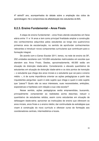 65
4ª série/5º ano, acompanhados do debate sobre a ampliação dos ciclos de
aprendizagem. Há o compromisso da alfabetização dos estudantes do BIA.
8.2.3. Ensino Fundamental – Anos Finais
A etapa do ensino fundamental – anos finais atende estudantes em faixa
etária entre 11 e 14 anos e tem como principal finalidade ampliar a construção
dos conhecimentos adquiridos pelos estudantes ao longo dos quatro/cinco
primeiros anos de escolarização, no sentido de aprofundar conhecimentos
relevantes e introduzir novos componentes curriculares que contribuam para a
formação integral.
De acordo com o Censo Escolar 2011, temos, na rede de ensino do DF,
202 unidades escolares com 143.804 estudantes matriculados em escolas que
atendem aos Anos Finais. Destes, aproximadamente, 48.000 estão em
situação de distorção idade-série. Considerando o elevado quantitativo de
estudantes em situação de distorção idade-série e os dois pontos de transição
– o estudante que chega dos anos iniciais e o estudante que vai para o ensino
médio –, é de suma importância orientar as ações pedagógicas a partir das
inquietantes perguntas: quem é este sujeito que chega e quem é este sujeito
que “passa”? Quais são os seus interesses, suas necessidades, ambições,
expectativas e hipóteses com relação a sua vida escolar?
Nesse sentido, ações pedagógicas serão empreendidas, buscando,
principalmente: compreender as realidades acima descritas; reduzir o
quantitativo de estudantes retidos, assim como estudantes em situação de
defasagem idade-série; aproximar as instituições de ensino que oferecem os
anos iniciais, anos finais e o ensino médio; dar continuidade às estratégias que
visam à construção do novo currículo e oferecer curso de formação aos
coordenadores centrais, intermediários e locais.
 