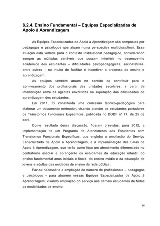 66
8.2.4. Ensino Fundamental – Equipes Especializadas de
Apoio à Aprendizagem
As Equipes Especializadas de Apoio à Aprendizagem são compostas por
pedagogos e psicólogos que atuam numa perspectiva multidisciplinar. Essa
atuação está voltada para o contexto institucional pedagógico, considerando
sempre as múltiplas variáveis que possam interferir no desempenho
acadêmico dos estudantes – dificuldades psicopedagógicas, socioafetivas,
entre outras – no intuito de facilitar e incentivar o processo de ensino e
aprendizagem.
As equipes também atuam no sentido de contribuir para o
aprimoramento dos profissionais das unidades escolares, a partir da
interlocução entre os agentes envolvidos na superação das dificuldades de
aprendizagem dos estudantes.
Em 2011, foi constituída uma comissão técnico-pedagógica para
elaborar um documento norteador, visando atender os estudantes portadores
de Transtornos Funcionais Específicos, publicada no DODF nº 77, de 25 de
abril.
Como resultado dessa discussão, ficaram previstas, para 2012, a
implementação de um Programa de Atendimento aos Estudantes com
Transtornos Funcionais Específicos, que engloba a ampliação do Serviço
Especializado de Apoio à Aprendizagem, e a implementação das Salas de
Apoio à Aprendizagem, que terão como foco um atendimento diferenciado no
contraturno escolar e abrangerão os estudantes da educação infantil, do
ensino fundamental anos iniciais e finais, do ensino médio e da educação de
jovens e adultos das unidades de ensino da rede pública.
Faz-se necessária a ampliação do número de profissionais – pedagogos
e psicólogos – para atuarem nessas Equipes Especializadas de Apoio à
Aprendizagem, visando ampliação do serviço aos demais estudantes de todas
as modalidades de ensino.
 