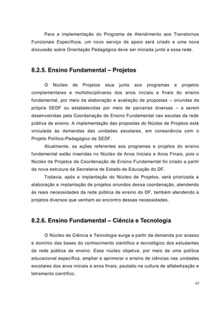 67
Para a implementação do Programa de Atendimento aos Transtornos
Funcionais Específicos, um novo serviço de apoio será criado e uma nova
discussão sobre Orientação Pedagógica deve ser iniciada junto a essa rede.
8.2.5. Ensino Fundamental – Projetos
O Núcleo de Projetos atua junto aos programas e projetos
complementares e multidisciplinares dos anos iniciais e finais do ensino
fundamental, por meio da elaboração e avaliação de propostas – oriundas da
própria SEDF ou estabelecidas por meio de parcerias diversas – a serem
desenvolvidas pela Coordenação de Ensino Fundamental nas escolas da rede
pública de ensino. A implementação das propostas do Núcleo de Projetos está
vinculada às demandas das unidades escolares, em consonância com o
Projeto Político-Pedagógico da SEDF.
Atualmente, as ações referentes aos programas e projetos do ensino
fundamental estão inseridas no Núcleo de Anos Iniciais e Anos Finais, pois o
Núcleo de Projetos da Coordenação de Ensino Fundamental foi criado a partir
da nova estrutura da Secretaria de Estado de Educação do DF.
Todavia, após a implantação do Núcleo de Projetos, será priorizada a
elaboração e implantação de projetos oriundos dessa coordenação, atendendo
às reais necessidades da rede pública de ensino do DF, também atendendo a
projetos diversos que venham ao encontro dessas necessidades.
8.2.6. Ensino Fundamental – Ciência e Tecnologia
O Núcleo de Ciência e Tecnologia surge a partir da demanda por acesso
e domínio das bases do conhecimento científico e tecnológico dos estudantes
da rede pública de ensino. Esse núcleo objetiva, por meio de uma política
educacional específica, ampliar e aprimorar o ensino de ciências nas unidades
escolares dos anos iniciais e anos finais, pautado na cultura de alfabetização e
letramento científico.
 
