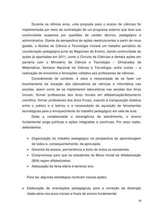 68
Durante os últimos anos, uma proposta para o ensino de ciências foi
implementada por meio da contratação de um programa externo que teve sua
continuidade suspensa por questões de caráter técnico, pedagógico e
administrativo. Diante da perspectiva de ações reestruturantes a partir da nova
gestão, o Núcleo de Ciência e Tecnologia iniciará um trabalho periódico de
coordenação pedagógica junto às Regionais de Ensino, dando continuidade às
ações já apontadas em 2011, como o Circuito de Ciências e demais ações em
parceria com o Ministério de Ciência e Tecnologia – Olimpíadas de
Matemática, Semana Nacional de Ciência e Tecnologia, entre outras – e
realização de encontros e formações voltados aos professores de ciências.
Considerando tal contexto, é clara a necessidade de se fazer um
levantamento da situação dos laboratórios de ciências e informática nas
escolas, assim como de se implantarem laboratórios nas escolas dos Anos
Iniciais; formar professores dos Anos Iniciais em alfabetização/letramento
científico; formar professores dos Anos Finais, visando à transposição didática
entre o prático e o teórico e a necessidade da aquisição de ferramentas
tecnológicas para o enriquecimento do trabalho pedagógico em sala de aula.
Dada a complexidade e abrangência de atendimento, o ensino
fundamental exige políticas e ações integradas e contínuas. Por essa razão,
defendemos:
 Organização do trabalho pedagógico na perspectiva da aprendizagem
de todos e, consequentemente, da aprovação.
 Garantia de acesso, permanência e êxito de todos os estudantes.
 Compromisso para que os estudantes do Bloco Inicial de Alfabetização
(BIA) sejam alfabetizados.
 Adequação da faixa etária à série/ao ano.
Para tal, algumas estratégias norteiam nossas ações:
 Elaboração de orientações pedagógicas para a correção da distorção
idade-série nos anos iniciais e finais do ensino fundamental.
 