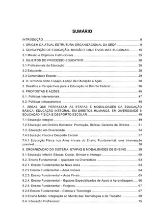 SUMÁRIO
INTRODUÇÃO ..................................................................................................... 8
1. ORIGEM DA ATUAL ESTRUTURA ORGANIZACIONAL DA SEDF ........................ 9
2. CONCEPÇÃO DE EDUCAÇÃO, MISSÃO E OBJETIVOS INSTITUCIONAIS ........ 15
2.1 Missão e Objetivos Institucionais ................................................................... 25
3. SUJEITOS DO PROCESSO EDUCATIVO......................................................... 26
3.1 Profissionais da Educação............................................................................. 26
3.2 Estudante..................................................................................................... 28
3.3 Comunidade Escolar ..................................................................................... 29
4. O Território como Espaço-Tempo de Educação e Ação ..................................... 30
5. Desafios e Perspectivas para a Educação no Distrito Federal ............................ 36
6. PROPOSTAS E AÇÕES .................................................................................. 45
6.1. Políticas Intersetoriais .................................................................................. 47
6.2. Políticas Intrassetoriais ................................................................................ 48
7. ÁREAS QUE PERPASSAM AS ETAPAS E MODALIDADES DA EDUCAÇÃO
BÁSICA: EDUCAÇÃO INTEGRAL, EM DIREITOS HUMANOS, EM DIVERSIDADE E
EDUCAÇÃO FÍSICA E DESPORTO ESCOLAR ..................................................... 49
7.1 Educação Integral......................................................................................... 49
7.2 Educação em Direitos Humanos: Promoção, Defesa, Garantia de Direitos ........ 51
7.3. Educação em Diversidade ............................................................................ 54
7.4 Educação Física e Desporto Escolar .............................................................. 57
7.4.1 Educação Física nos Anos iniciais do Ensino Fundamental: uma intervenção
possível............................................................................................................. 58
8. ORGANIZAÇÃO DO SISTEMA: ETAPAS E MODALIDADES DE ENSINO............ 59
8.1 Educação Infantil: Educar, Cuidar, Brincar e Interagir...................................... 60
8.2. Ensino Fundamental – Igualdade na Diversidade ........................................... 63
8.2.1. Ensino Fundamental de Nove Anos ............................................................ 63
8.2.2 Ensino Fundamental – Anos Iniciais ............................................................ 64
8.2.3. Ensino Fundamental – Anos Finais............................................................. 65
8.2.4. Ensino Fundamental – Equipes Especializadas de Apoio à Aprendizagem..... 66
8.2.5. Ensino Fundamental – Projetos.................................................................. 67
8.2.6 Ensino Fundamental – Ciência e Tecnologia ................................................ 67
8.3 Ensino Médio: Integração ao Mundo das Tecnologias e do Trabalho ................ 69
8.4. Educação Profissional: ................................................................................. 75
 