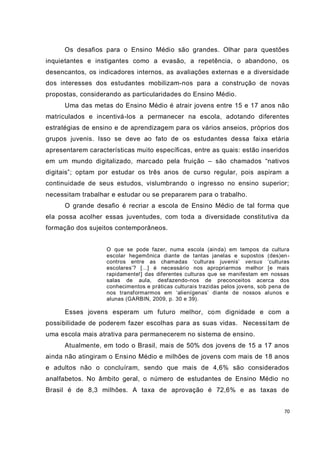 70
Os desafios para o Ensino Médio são grandes. Olhar para questões
inquietantes e instigantes como a evasão, a repetência, o abandono, os
desencantos, os indicadores internos, as avaliações externas e a diversidade
dos interesses dos estudantes mobilizam-nos para a construção de novas
propostas, considerando as particularidades do Ensino Médio.
Uma das metas do Ensino Médio é atrair jovens entre 15 e 17 anos não
matriculados e incentivá-los a permanecer na escola, adotando diferentes
estratégias de ensino e de aprendizagem para os vários anseios, próprios dos
grupos juvenis. Isso se deve ao fato de os estudantes dessa faixa etária
apresentarem características muito específicas, entre as quais: estão inseridos
em um mundo digitalizado, marcado pela fruição – são chamados “nativos
digitais”; optam por estudar os três anos de curso regular, pois aspiram a
continuidade de seus estudos, vislumbrando o ingresso no ensino superior;
necessitam trabalhar e estudar ou se prepararem para o trabalho.
O grande desafio é recriar a escola de Ensino Médio de tal forma que
ela possa acolher essas juventudes, com toda a diversidade constitutiva da
formação dos sujeitos contemporâneos.
O que se pode fazer, numa escola (ainda) em tempos da cultura
escolar hegemônica diante de tantas janelas e supostos (des)en-
contros entre as chamadas ‘culturas juvenis’ versus ‘culturas
escolares’? [...] é necessário nos apropriarmos melhor [e mais
rapidamente!] das diferentes culturas que se manifestam em nossas
salas de aula, desfazendo-nos de preconceitos acerca dos
conhecimentos e práticas culturais trazidas pelos jovens, sob pena de
nos transformarmos em ‘alienígenas’ diante de nossos alunos e
alunas (GARBIN, 2009, p. 30 e 39).
Esses jovens esperam um futuro melhor, com dignidade e com a
possibilidade de poderem fazer escolhas para as suas vidas. Necessitam de
uma escola mais atrativa para permanecerem no sistema de ensino.
Atualmente, em todo o Brasil, mais de 50% dos jovens de 15 a 17 anos
ainda não atingiram o Ensino Médio e milhões de jovens com mais de 18 anos
e adultos não o concluíram, sendo que mais de 4,6% são considerados
analfabetos. No âmbito geral, o número de estudantes de Ensino Médio no
Brasil é de 8,3 milhões. A taxa de aprovação é 72,6% e as taxas de
 