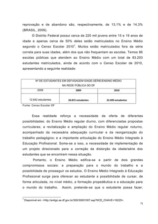 71
reprovação e de abandono são, respectivamente, de 13,1% e de 14,3%
(BRASIL, 2009).
O Distrito Federal possui cerca de 220 mil jovens entre 15 e 19 anos de
idade e apenas cerca de 50% deles estão matriculados no Ensino Médio
segundo o Censo Escolar 20107
. Muitos estão matriculados fora da série
correta para suas idades, além dos que não frequentam as escolas. Temos 86
escolas públicas que atendem ao Ensino Médio com um total de 83.203
estudantes matriculados, ainda de acordo com o Censo Escolar de 2010,
apresentando a seguinte realidade:
Fonte: Censo Escolar DF
Essa realidade reforça a necessidade da oferta de diferentes
possibilidades: do Ensino Médio regular diurno, com diferenciadas propostas
curriculares; a revitalização e ampliação do Ensino Médio regular noturno,
acompanhado da necessária adequação curricular e da reorganização do
trabalho pedagógico; e a importante articulação do Ensino Médio Integrado à
Educação Profissional. Soma-se a isso, a necessidade de implementação de
um projeto direcionado para a correção da distorção da idade/série dos
estudantes que se encontram nessa situação.
Portanto, o Ensino Médio edifica-se a partir de dois grandes
compromissos sociais: a preparação para o mundo do trabalho e a
possibilidade de prosseguir os estudos. O Ensino Médio Integrado à Educação
Profissional surge para oferecer ao estudante a possibilidade de cursar, de
forma articulada, no nível médio, a formação propedêutica e a educação para
o mundo do trabalho. Assim, pretende-se que o estudante possa fazer,
7
Disponível em: <http://antigo.se.df.gov.br/300/30001007.asp?ttCD_CHAVE=16225>.
Nº DE ESTUDANTES EM DEFASAGEM IDADE-SÉRIE/ENSINO MÉDIO
NA REDE PÚBLICA DO DF
2008 2009 2010
12.642 estudantes 20.872 estudantes 23.499 estudantes
 