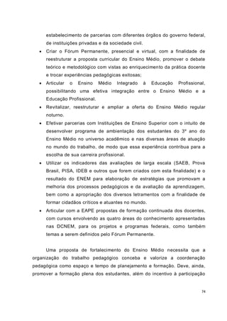 74
estabelecimento de parcerias com diferentes órgãos do governo federal,
de instituições privadas e da sociedade civil.
 Criar o Fórum Permanente, presencial e virtual, com a finalidade de
reestruturar a proposta curricular do Ensino Médio, promover o debate
teórico e metodológico com vistas ao enriquecimento da prática docente
e trocar experiências pedagógicas exitosas;
 Articular o Ensino Médio Integrado à Educação Profissional,
possibilitando uma efetiva integração entre o Ensino Médio e a
Educação Profissional.
 Revitalizar, reestruturar e ampliar a oferta do Ensino Médio regular
noturno.
 Efetivar parcerias com Instituições de Ensino Superior com o intuito de
desenvolver programa de ambientação dos estudantes do 3º ano do
Ensino Médio no universo acadêmico e nas diversas áreas de atuação
no mundo do trabalho, de modo que essa experiência contribua para a
escolha de sua carreira profissional.
 Utilizar os indicadores das avaliações de larga escala (SAEB, Prova
Brasil, PISA, IDEB e outros que forem criados com esta finalidade) e o
resultado do ENEM para elaboração de estratégias que promovam a
melhoria dos processos pedagógicos e da avaliação da aprendizagem,
bem como a apropriação dos diversos letramentos com a finalidade de
formar cidadãos críticos e atuantes no mundo.
 Articular com a EAPE propostas de formação continuada dos docentes,
com cursos envolvendo as quatro áreas do conhecimento apresentadas
nas DCNEM, para os projetos e programas federais, como também
temas a serem definidos pelo Fórum Permanente.
Uma proposta de fortalecimento do Ensino Médio necessita que a
organização do trabalho pedagógico conceba e valorize a coordenação
pedagógica como espaço e tempo de planejamento e formação. Deve, ainda,
promover a formação plena dos estudantes, além do incentivo à participação
 