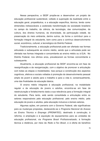 76
Nessa perspectiva, a SEDF propõe-se a desenvolver um projeto de
educação profissional sustentável, voltado à superação da dualidade entre a
educação geral, propedêutica, e a educação específica, técnica, tendo como
dimensões indissociáveis a acelerada transformação da sociedade brasileira
no campo do trabalho, da ciência, da tecnologia, das comunicações, da
cultura, dos direitos humanos, da diversidade, da participação cidadã, da
preservação do meio ambiente, dentre outros, de forma a contribuir para a
formação integral do estudante, bem como para o contínuo desenvolvimento
social, econômico, cultural, e tecnológico do Distrito Federal.
Tradicionalmente, a educação profissional pode ser ofertada nas formas
articulada e subsequente ao ensino médio, sendo que a articulada pode ser
ofertada nas formas integrada e concomitante ao ensino médio ou à EJA. No
Distrito Federal, nos últimos anos, prevaleceram as formas concomitante e
subsequente.
Atualmente, a educação profissional da SEDF encontra-se em fase de
ressignificação e de reorganização, com o objetivo de promover a articulação
com todas as etapas e modalidades. Isso porque a constituição dos aspectos
cognitivos, afetivos e sociais voltados à promoção do desenvolvimento pessoal
amplo do jovem e adulto para o trabalho e para a vida é, consensualmente,
uma das finalidades da educação básica.
O ensino médio integrado à educação profissional, na modalidade
regular e de educação de jovens e adultos, encontra-se em fase de
reestruturação e fortalecimento dada a sua relevância para a formação integral
do estudante. Para tanto, está sendo consolidada a articulação entre os
setores responsáveis pela educação profissional, pelo ensino médio, pela
educação de jovens e adultos, pela educação inclusiva e demais setores.
Algumas ações, em parceria com o Governo Federal, são significativas
para as mudanças propostas, destacando-se o Programa Nacional de Acesso
ao Ensino Técnico e Emprego (PRONATEC), destinado à construção, à
reforma, à ampliação e à aquisição de equipamentos para as unidades de
educação profissional, via Programa Brasil Profissionalizado; à formação
técnica a distância, por meio da Rede e-Tec Brasil, e à oferta de benefício
 