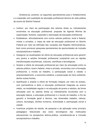 78
Sintetiza-se, portanto, os seguintes apontamentos para o fortalecimento
e a expansão com qualidade da educação profissional técnica da rede pública
de ensino do Distrito Federal:
 Instituir, por meio da participação dos setores direta ou indiretamente
envolvidos na educação profissional, proposta de Agenda Mínima de
organização, fomento, expansão e valorização da educação profissional.
 Estabelecer, articuladamente com outros setores públicos, local e federal,
mistos e privados, o mapa da rede de educação profissional no Distrito
Federal por meio da definição das vocações das Regiões Administrativas,
bem como promover pesquisas permanentes de oportunidades de inclusão
socioprodutivas e trabalho.
 Assegurar as atualizações da oferta de educação profissional para garantir
aos jovens e adultos formação profissional compatível com as rápidas
transformações econômicas, culturais, científicas e tecnológicas.
 Ampliar a oferta de educação profissional por meio da articulação entre os
setores público, local e federal, misto e privado, envolvidos com a formação
profissional, o mundo do trabalho, a participação social e cidadã, o
empreendedorismo, a economia solidária, a preservação do meio ambiente,
dentre outras frentes.
 Aperfeiçoar e ampliar a oferta de formação integral, por meio do acesso,
com permanência e êxito à educação profissional integrada ao ensino
médio, na modalidade regular e na educação de jovens e adultos, de forma
articulada com os setores direta ou indiretamente envolvidos com a
educação básica, a educação profissional e o mundo do trabalho, a fim de
garantir a formação geral e técnica, nas dimensões trabalho, ciência,
cultura, tecnologia, direitos humanos, diversidade e participação social e
cidadã.
 Incentivar projetos de estudo, de pesquisa e de aplicação como princípio
pedagógico relacionado aos eixos tecnológicos das instituições
educacionais na perspectiva teórico-prática, considerando-se a inclusão
socioprodutiva e trabalho.
 