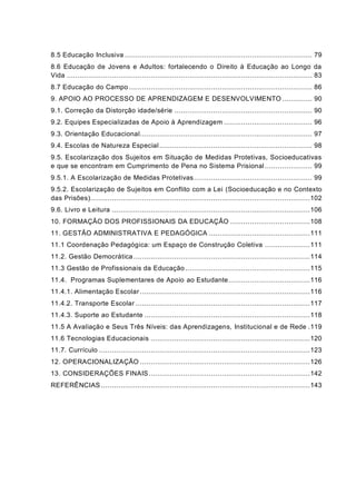 8.5 Educação Inclusiva ....................................................................................... 79
8.6 Educação de Jovens e Adultos: fortalecendo o Direito à Educação ao Longo da
Vida .................................................................................................................. 83
8.7 Educação do Campo ..................................................................................... 86
9. APOIO AO PROCESSO DE APRENDIZAGEM E DESENVOLVIMENTO .............. 90
9.1. Correção da Distorção idade/série ................................................................ 90
9.2. Equipes Especializadas de Apoio à Aprendizagem ......................................... 96
9.3. Orientação Educacional................................................................................ 97
9.4. Escolas de Natureza Especial....................................................................... 98
9.5. Escolarização dos Sujeitos em Situação de Medidas Protetivas, Socioeducativas
e que se encontram em Cumprimento de Pena no Sistema Prisional ...................... 99
9.5.1. A Escolarização de Medidas Protetivas....................................................... 99
9.5.2. Escolarização de Sujeitos em Conflito com a Lei (Socioeducação e no Contexto
das Prisões)......................................................................................................102
9.6. Livro e Leitura ............................................................................................106
10. FORMAÇÃO DOS PROFISSIONAIS DA EDUCAÇÃO .....................................108
11. GESTÃO ADMINISTRATIVA E PEDAGÓGICA ...............................................111
11.1 Coordenação Pedagógica: um Espaço de Construção Coletiva .....................111
11.2. Gestão Democrática..................................................................................114
11.3 Gestão de Profissionais da Educação..........................................................115
11.4. Programas Suplementares de Apoio ao Estudante......................................116
11.4.1. Alimentação Escolar ...............................................................................116
11.4.2. Transporte Escolar .................................................................................117
11.4.3. Suporte ao Estudante .............................................................................118
11.5 A Avaliação e Seus Três Níveis: das Aprendizagens, Institucional e de Rede .119
11.6 Tecnologias Educacionais ..........................................................................120
11.7. Currículo ..................................................................................................123
12. OPERACIONALIZAÇÃO ...............................................................................126
13. CONSIDERAÇÕES FINAIS...........................................................................142
REFERÊNCIAS .................................................................................................143
 
