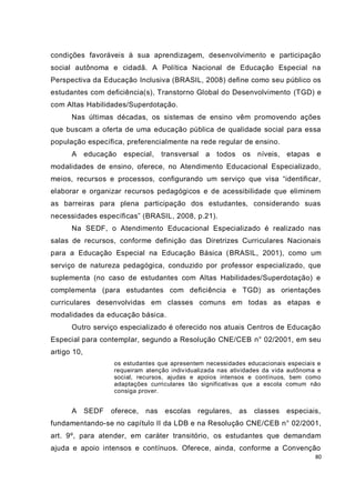 80
condições favoráveis à sua aprendizagem, desenvolvimento e participação
social autônoma e cidadã. A Política Nacional de Educação Especial na
Perspectiva da Educação Inclusiva (BRASIL, 2008) define como seu público os
estudantes com deficiência(s), Transtorno Global do Desenvolvimento (TGD) e
com Altas Habilidades/Superdotação.
Nas últimas décadas, os sistemas de ensino vêm promovendo ações
que buscam a oferta de uma educação pública de qualidade social para essa
população específica, preferencialmente na rede regular de ensino.
A educação especial, transversal a todos os níveis, etapas e
modalidades de ensino, oferece, no Atendimento Educacional Especializado,
meios, recursos e processos, configurando um serviço que visa “identificar,
elaborar e organizar recursos pedagógicos e de acessibilidade que eliminem
as barreiras para plena participação dos estudantes, considerando suas
necessidades específicas” (BRASIL, 2008, p.21).
Na SEDF, o Atendimento Educacional Especializado é realizado nas
salas de recursos, conforme definição das Diretrizes Curriculares Nacionais
para a Educação Especial na Educação Básica (BRASIL, 2001), como um
serviço de natureza pedagógica, conduzido por professor especializado, que
suplementa (no caso de estudantes com Altas Habilidades/Superdotação) e
complementa (para estudantes com deficiência e TGD) as orientações
curriculares desenvolvidas em classes comuns em todas as etapas e
modalidades da educação básica.
Outro serviço especializado é oferecido nos atuais Centros de Educação
Especial para contemplar, segundo a Resolução CNE/CEB n° 02/2001, em seu
artigo 10,
os estudantes que apresentem necessidades educacionais especiais e
requeiram atenção individualizada nas atividades da vida autônoma e
social, recursos, ajudas e apoios intensos e contínuos, bem como
adaptações curriculares tão significativas que a escola comum não
consiga prover.
A SEDF oferece, nas escolas regulares, as classes especiais,
fundamentando-se no capítulo II da LDB e na Resolução CNE/CEB n° 02/2001,
art. 9º, para atender, em caráter transitório, os estudantes que demandam
ajuda e apoio intensos e contínuos. Oferece, ainda, conforme a Convenção
 
