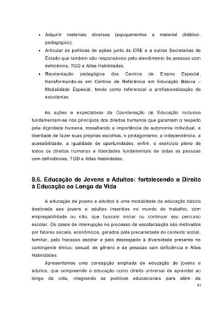 83
 Adquirir materiais diversos (equipamentos e material didático-
pedagógico).
 Articular as políticas de ações junto às CRE e a outras Secretarias de
Estado que também são responsáveis pelo atendimento às pessoas com
deficiência, TGD e Altas Habilidades.
 Reorientação pedagógica dos Centros de Ensino Especial,
transformando-os em Centros de Referência em Educação Básica –
Modalidade Especial, tendo como referencial a profissionalização de
estudantes.
As ações e expectativas da Coordenação de Educação Inclusiva
fundamentam-se nos princípios dos direitos humanos que garantem o respeito
pela dignidade humana, ressaltando a importância da autonomia individual, a
liberdade de fazer suas próprias escolhas, o protagonismo, a independência, a
acessibilidade, a igualdade de oportunidades, enfim, o exercício pleno de
todos os direitos humanos e liberdades fundamentais de todas as pessoas
com deficiências, TGD e Altas Habilidades.
8.6. Educação de Jovens e Adultos: fortalecendo o Direito
à Educação ao Longo da Vida
A educação de jovens e adultos é uma modalidade da educação básica
destinada aos jovens e adultos inseridos no mundo do trabalho, com
empregabilidade ou não, que buscam iniciar ou continuar seu percurso
escolar. Os casos de interrupção no processo de escolarização são motivados
por fatores sociais, econômicos, gerados pela precariedade do contexto social,
familiar, pelo fracasso escolar e pelo desrespeito à diversidade presente no
contingente étnico, sexual, de gênero e de pessoas com deficiência e Altas
Habilidades.
Apresentamos uma concepção ampliada de educação de jovens e
adultos, que compreende a educação como direito universal de aprender ao
longo da vida, integrando as políticas educacionais para além da
 