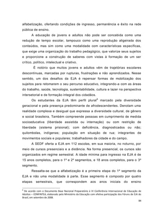 84
alfabetização, ofertando condições de ingresso, permanência e êxito na rede
pública de ensino.
A educação de jovens e adultos não pode ser concebida como uma
redução de tempo escolar, tampouco como uma reprodução aligeirada dos
conteúdos, mas sim como uma modalidade com características específicas,
que exige uma organização do trabalho pedagógico, que valorize seus sujeitos
e proporcione a construção de saberes com vistas à formação de um ser
crítico, político, intelectual e criativo.
É notório que muitos jovens e adultos vêm de trajetórias escolares
descontínuas, marcadas por rupturas, frustrações e não aprendizados. Nesse
sentido, um dos desafios da EJA é repensar formas de mobilização dos
sujeitos para retomarem o seu percurso educativo, integrando-a com as áreas
do trabalho, saúde, tecnologia, sustentabilidade, cultura e lazer na perspectiva
intersetorial e de formação integral dos cidadãos.
Os estudantes da EJA têm perfil plural8
marcado pela diversidade
geracional e pela presença predominante de afrodescendentes. Denotam uma
realidade complexa e desigual que expressa a diversidade cultural, de gênero
e social brasileira. Também compreende pessoas em cumprimento de medida
socioeducativa (liberdade assistida ou internação) ou com restrição de
liberdade (sistema prisional); com deficiência, diagnosticados ou não;
quilombolas, indígenas; população em situação de rua; integrantes de
movimentos sociais e populares; trabalhadores da cidade e do campo.
A SEDF oferta a EJA em 112 escolas, em sua maioria, no noturno, por
meio de cursos presenciais e a distância. Na forma presencial, os cursos são
organizados em regime semestral. A idade mínima para ingresso na EJA é de
15 anos completos, para o 1º e 2º segmentos, e 18 anos completos, para o 3º
segmento.
Ressalta-se que a alfabetização é a primeira etapa do 1º segmento da
EJA e não uma modalidade à parte. Esse segmento é composto por quatro
etapas semestrais, que correspondem aos anos iniciais do ensino
8
De acordo com o Documento Base Nacional Preparatório à VI Conferência Internacional de Educação de
Adultos – CONFINTEA, elaborado pelo Ministério da Educação com efetiva participação dos Fóruns de EJA do
Brasil, em setembro de 2008.
 