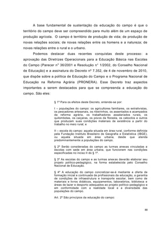88
A base fundamental de sustentação da educação do campo é que o
território do campo deve ser compreendido para muito além de um espaço de
produção agrícola. O campo é território de produção de vida; de produção de
novas relações sociais; de novas relações entre os homens e a natureza; de
novas relações entre o rural e o urbano.
Podemos destacar duas recentes conquistas deste processo: a
aprovação das Diretrizes Operacionais para a Educação Básica nas Escolas
do Campo (Parecer no
36/2001 e Resolução n° 1/2002, do Conselho Nacional
de Educação) e a assinatura do Decreto nº 7.352, de 4 de novembro de 2010,
que dispõe sobre a política de Educação do Campo e o Programa Nacional de
Educação na Reforma Agrária (PRONERA). Esse Decreto traz aspectos
importantes a serem destacados para que se compreenda a educação do
campo. São eles:
§ 1º Para os efeitos deste Decreto, entende-se por:
I – populações do campo: os agricultores familiares, os extrativistas,
os pescadores artesanais, os ribeirinhos, os assentados e acampados
da reforma agrária, os trabalhadores assalariados rurais, os
quilombolas, os caiçaras, os povos da floresta, os caboclos e outros
que produzam suas condições materiais de existência a partir do
trabalho no meio rural; e
II – escola do campo: aquela situada em área rural, conforme definida
pela Fundação Instituto Brasileiro de Geografia e Estatística (IBGE),
ou aquela situada em área urbana, desde que atenda
predominantemente a populações do campo.
§ 2º Serão consideradas do campo as turmas anexas vinculadas a
escolas com sede em área urbana, que funcionem nas condições
especificadas no inciso II do § 1º.
§ 3º As escolas do campo e as turmas anexas deverão elaborar seu
projeto político-pedagógico, na forma estabelecida pelo Conselho
Nacional de Educação.
§ 4º A educação do campo concretizar-se-á mediante a oferta de
formação inicial e continuada de profissionais da educação, a garantia
de condições de infraestrutura e transporte escolar, bem como de
materiais e livros didáticos, equipamentos, laboratórios, biblioteca e
áreas de lazer e desporto adequados ao projeto político-pedagógico e
em conformidade com a realidade local e a diversidade das
populações do campo.
Art. 2º São princípios da educação do campo:
 