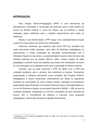 8
INTRODUÇÃO
Este Projeto Político-Pedagógico (PPP) é uma ferramenta de
planejamento, orientação e construção de diretrizes para a rede pública de
ensino do Distrito Federal e, como tal, requer que as políticas e ações
propostas sejam referência para o trabalho desenvolvido para todas as
instâncias.
Devido a sua dinamicidade o PPP requer uma avaliação/reestruturação
a partir de novas ações que devem ser implantadas.
Cabe-nos esclarecer que optamos pelo termo PPP por acreditar que
neste documento estão expostas, para além de diretrizes pedagógicas ou
operacionais, a nossa concepção de educação compromissada com a
formação integral do educando, a sustentabilidade humana como princípio das
políticas públicas que se propõe efetivar, enfim, nossas opções de ação
pedagógica e política frente aos desafios que devem ser transpostos na busca
de uma educação com qualidade social para a população do Distrito Federal.
Contudo, não se pode confundir o PPP da SEDF com o PPP das
unidades escolares, pois o primeiro não substituirá os demais. Precisamos
compreender o presente documento como norteador dos Projetos Político-
Pedagógicos a serem construídos coletivamente por todos os segmentos
atuantes na comunidade de cada unidade escolar, pautados na perspectiva
apresentada pelas Diretrizes Curriculares Nacionais para a Educação Básica e
na Lei de Diretrizes e Bases da educação Nacional 9.394/96 – LDB, de que as
unidades escolares, respeitando as normas e propostas de seus sistemas de
ensino, têm a incumbência de elaborar e executar suas propostas
pedagógicas1
, dentro dos preceitos da gestão democrática.
1
Entendemos o termo proposta pedagógica contido no artigo 12 da LDB como um sinônimo de Projeto
Político–Pedagógico.
 