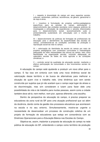 89
I – respeito à diversidade do campo em seus aspectos sociais,
culturais, ambientais, políticos, econômicos, de gênero, geracional e
de raça e etnia;
II – incentivo à formulação de projetos político-pedagógicos
específicos para as escolas do campo, estimulando o
desenvolvimento das unidades escolares como espaços públicos de
investigação e articulação de experiências e estudos direcionados
para o desenvolvimento social, economicamente justo e
ambientalmente sustentável, em articulação com o mundo do
trabalho;
III – desenvolvimento de políticas de formação de profissionais da
educação para o atendimento da especificidade das escolas do
campo, considerando-se as condições concretas da produção e
reprodução social da vida no campo;
IV – valorização da identidade da escola do campo por meio de
projetos pedagógicos com conteúdos curriculares e metodologias
adequadas às reais necessidades dos alunos do campo, bem como
flexibilidade na organização escolar, incluindo adequação do
calendário escolar às fases do ciclo agrícola e às condições
climáticas; e
V – controle social da qualidade da educação escolar, mediante a
efetiva participação da comunidade e dos movimentos sociais do
campo.
A educação do campo está ajudando a produzir um novo olhar para o
campo. E faz isso em sintonia com toda uma nova dinâmica social de
valorização desse território e de busca de alternativas para melhorar a
situação de quem vive e trabalha nele. Uma dinâmica que vem sendo
construída por sujeitos que já não aceitam que o campo seja lugar de atraso e
de discriminação, mas sim consideram e lutam para fazer dele uma
possibilidade de vida e de trabalho para muitas pessoas, assim como a cidade
também deve sê-lo; nem melhor, nem pior, apenas diferente; uma escolha.
Dentro da perspectiva da educação do campo, é preciso preparar os
educadores da zona rural do DF para uma atuação profissional que vai além
da docência, dando conta da gestão dos processos educativos que acontecem
na escola e no seu entorno. Simultaneamente, mostra-se urgente a
necessidade de desencadear um processo de construção coletiva de um
projeto de formação de educadores que esteja em consonância com as
Diretrizes Operacionais para a Educação Básica nas Escolas do Campo.
Objetiva-se, assim, implantar a proposta de educação do campo na rede
pública de educação do DF, entendendo o campo como território de produção
 
