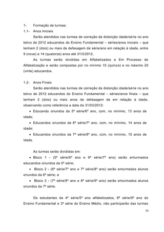 93
1- Formação de turmas:
1.1- Anos Iniciais
Serão atendidos nas turmas de correção da distorção idade/série no ano
letivo de 2012 educandos do Ensino Fundamental – séries/anos iniciais – que
tenham 2 (dois) ou mais de defasagem de série/ano em relação à idade, entre
9 (nove) e 14 (quatorze) anos até 31/3/2012.
As turmas serão divididas em Alfabetizados e Em Processo de
Alfabetização e serão compostas por no mínimo 15 (quinze) e no máximo 20
(vinte) educandos.
1.2- Anos Finais
Serão atendidos nas turmas de correção da distorção idade/série no ano
letivo de 2012 educandos do Ensino Fundamental – séries/anos finais – que
tenham 2 (dois) ou mais anos de defasagem de em relação à idade,
observando como referência a data de 31/03/2012:
 Educando oriundos da 5ª série/6º ano, com, no mínimo, 13 anos de
idade;
 Educandos oriundos da 6ª série/7º ano, com, no mínimo, 14 anos de
idade;
 Educandos oriundos da 7ª série/8º ano, com, no mínimo, 15 anos de
idade.
As turmas serão divididas em:
 Bloco 1 - (5ª série/6º ano e 6ª série/7º ano) serão enturmados
educandos oriundos da 5ª série;
 Bloco 2 - (6ª série/7º ano e 7ª série/8º ano) serão enturmados alunos
oriundos da 6ª série; e
 Bloco 3 - (7ª série/8º ano e 8ª série/9º ano) serão enturmados alunos
oriundos da 7ª série.
Os estudantes da 4ª série/5º ano alfabetizados, 8ª série/9º ano do
Ensino Fundamental e 3ª série do Ensino Médio, não participarão das turmas
 