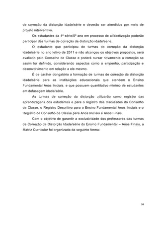 94
de correção da distorção idade/série e deverão ser atendidos por meio de
projeto interventivo.
Os estudantes da 4ª série/5º ano em processo de alfabetização poderão
participar das turmas de correção de distorção idade/serie.
O estudante que participou de turmas de correção da distorção
idade/série no ano letivo de 2011 e não alcançou os objetivos propostos, será
avaliado pelo Conselho de Classe e poderá cursar novamente a correção se
assim for definido, considerando aspectos como o empenho, participação e
desenvolvimento em relação a ele mesmo.
É de caráter obrigatório a formação de turmas de correção da distorção
idade/série para as instituições educacionais que atendem o Ensino
Fundamental Anos Iniciais, e que possuem quantitativo mínimo de estudantes
em defasagem idade/série.
As turmas de correção da distorção utilizarão como registro das
aprendizagens dos estudantes e para o registro das discussões do Conselho
de Classe, o Registro Descritivo para o Ensino Fundamental Anos Iniciais e o
Registro de Conselho de Classe para Anos Iniciais e Anos Finais.
Com o objetivo de garantir a exclusividade dos professores das turmas
de Correção da Distorção Idade/série do Ensino Fundamental – Anos Finais, a
Matriz Curricular foi organizada da seguinte forma:
 