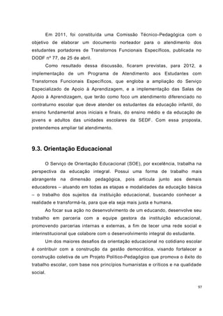 97
Em 2011, foi constituída uma Comissão Técnico-Pedagógica com o
objetivo de elaborar um documento norteador para o atendimento dos
estudantes portadores de Transtornos Funcionais Específicos, publicada no
DODF nº 77, de 25 de abril.
Como resultado dessa discussão, ficaram previstas, para 2012, a
implementação de um Programa de Atendimento aos Estudantes com
Transtornos Funcionais Específicos, que engloba a ampliação do Serviço
Especializado de Apoio à Aprendizagem, e a implementação das Salas de
Apoio à Aprendizagem, que terão como foco um atendimento diferenciado no
contraturno escolar que deve atender os estudantes da educação infantil, do
ensino fundamental anos iniciais e finais, do ensino médio e da educação de
jovens e adultos das unidades escolares da SEDF. Com essa proposta,
pretendemos ampliar tal atendimento.
9.3. Orientação Educacional
O Serviço de Orientação Educacional (SOE), por excelência, trabalha na
perspectiva da educação integral. Possui uma forma de trabalho mais
abrangente na dimensão pedagógica, pois articula junto aos demais
educadores – atuando em todas as etapas e modalidades da educação básica
– o trabalho dos sujeitos da instituição educacional, buscando conhecer a
realidade e transformá-la, para que ela seja mais justa e humana.
Ao focar sua ação no desenvolvimento de um educando, desenvolve seu
trabalho em parceria com a equipe gestora da instituição educacional,
promovendo parcerias internas e externas, a fim de tecer uma rede social e
interinstitucional que colabore com o desenvolvimento integral do estudante.
Um dos maiores desafios da orientação educacional no cotidiano escolar
é contribuir com a construção da gestão democrática, visando fortalecer a
construção coletiva de um Projeto Político-Pedagógico que promova o êxito do
trabalho escolar, com base nos princípios humanistas e críticos e na qualidade
social.
 