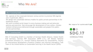 Who We Are?
We operate at the crossroads between various sectors to promote SDG Agenda
and, in particular, SDG.3.
We design new sustainable delivery models for public-private partnerships in the
healthcare sector.
We work to embed social impact in every business making and and advocate
policies and practices that encourage the development of low-carbon, climate-
resilient infrastructure delivered through sustainable and people-first public-
private partnerships.
SDG.17 Consulting GmbH
SDG.17 Consulting GmbH is a member of German Health Alliance, Global Health
Hub Germany, German PPP Association (BPPP e.V.), UN Women National
Committee Germany e.V., German Federal Association for Sustainability, Society
for International Development (Frankfurt Chapter) and Informal Interagency Task
Team of the United Nations on Sustainable Sourcing in the Health Sector (SPHS).
SDG.17 Consulting GmbH
10
 