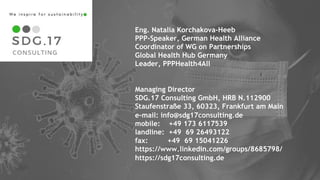 1212
Eng. Natalia Korchakova-Heeb
PPP-Speaker, German Health Alliance
Coordinator of WG on Partnerships
Global Health Hub Germany
Leader, PPPHealth4All
Managing Director
SDG.17 Consulting GmbH, HRB N.112900
Staufenstraße 33, 60323, Frankfurt am Main
e-mail: info@sdg17consulting.de
mobile: +49 173 6117539
landline: +49 69 26493122
fax: +49 69 15041226
https://www.linkedin.com/groups/8685798/
https://sdg17consulting.de
 