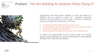 Problem “We Are Building An Airplane While Flying It“
3
Governments and policy-makers scramble to react and respond to
COVID-19 and are urgently in search for immediate innovative
solutions and alternatives to close the gap in delivery of healthcare
services and healthcare infrastructure, inter alia:
• tracking and understanding the spread of the virus;
• ensuring patients get the care they need, and frontline workers
get essential supplies and information;
• accelerating efforts to develop vaccines, tests and treatments.
It creates new opportunities for the private sector, civil society
groups, community groups, the media, and academia to work alongside
and share their expertise and resources.
 