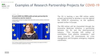 Examples of Research Partnership Projects for COVID-19
7
The EU is backing a new €90 million public
private partnership to develop a vaccine against
the COVID-19 coronavirus, as the epidemic
spreads further in Europe.
The €90 million will be channelled through the
Innovative Medicines Initiative, a partnership
between the EU and the pharmaceutical
industry. “This includes €45 million of
contribution from pharma companies,” said
Janez Lenarčič, EU commissioner for crisis
management and European emergency response
coordinator.
 