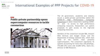 8
The US government, academia and industry
struck a public-private partnership Called the
COVID-19 High Performance Computing
Consortium to allow researchers tackling COVID-
19 and to access to high performance
computing resources. Researchers can submit
proposals to gain access to the high-end
computing resources.
Members of the consortium include IBM, Amazon
Web Services and Google Cloud, and the
Department of Energy national labs, which host
some of the world's most powerful
supercomputers. The consortium represents 16
systems accounting for more than 330 petaflops,
775,000 CPU cores and 34,000 GPUs, Dario Gil,
director of IBM Research.
International Examples of PPP Projects for COVID-19
 