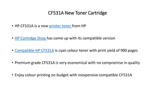 CF531A New Toner Cartridge
• HP CF531A is a new printer toner from HP
• HP Cartridge Shop has come up with its compatible version
• Compatible HP CF531A is cyan colour toner with print yield of 900 pages
• Premium grade CF531A is very economical with no compromise in quality
• Enjoy colour printing on budget with inexpensive compatible CF531A
 