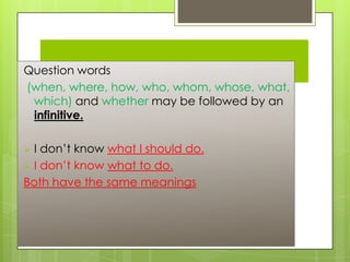 Page No 247

Question words
(when, where, how, who, whom, whose, what,
which) and whether may be followed by an
infinitive.

I don’t know what I should do.
 I don’t know what to do.
Both have the same meanings


 