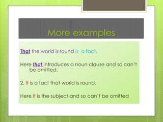 More examples
That the world is round is a fact.
Here that introduces a noun clause and so can’t
be omitted.

2. It is a fact that world is round.
Here it is the subject and so can’t be omitted

 