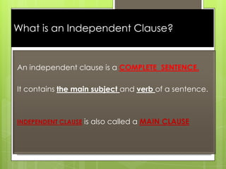 What is an Independent Clause?

An independent clause is a COMPLETE SENTENCE.
It contains the main subject and verb of a sentence.

INDEPENDENT CLAUSE is also called a MAIN CLAUSE

 