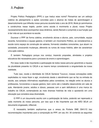 11
5. Prefácio
Projeto Político Pedagógico (PPP) o que traduz esse nome? Pensamos ser um esforço
coletivo de planejamento e ações concretas para o alcance de metas de aprendizagem e
desenvolvimento que trilharão nosso percurso durante todo o ano de 2018. Muito já caminhamos
e construímos nesse trajeto, porém como escola é movimento e plural, nosso Projeto
necessariamente deve acompanhar essa dinâmica, sendo flexível e cumprindo a sua função que
é dar vida ao que acontece na escola.
Escrever o PPP de forma coletiva, envolvendo alunas e alunos, pais, comunidade, equipe
docente, funcionários e equipe gestora, é também um movimento Político, ao considerarmos a
escola como espaço de construção de saberes, formando cidadãos conscientes, que atuam na
sociedade, provocando mudanças, alterando os rumos de nossa história, além de caracterizar
uma ação coletiva.
É também Pedagógico porque nos conduz, trazendo propostas, atividades e projetos
educativos tão necessários para o processo de ensino e aprendizagem.
Por essa razão é tão importante a participação de todos nesse percurso garantindo a riqueza
da pluralidade presente no CIEJA e ao mesmo tempo considerando a singularidade da nossa
realidade.
Tudo isso, revela a identidade do CIEJA Santana/ Tucuruvi, nossas concepções estão
explicitadas no nosso fazer e agir, envolvendo desde o atendimento que se faz na entrada da
escola, aos cartazes informativos espalhados pelos corredores, na relação entre os alunos e
professores, funcionários e equipe gestora, bem como até o trabalho desenvolvido em sala de
aula. Atendendo jovens, adultos e idosos, pessoas com e sem deficiência é uma marca do
trabalho do CIEJA, contemplando as mais diversas histórias de vida e apostando em uma
educação que considera essa diversidade.
O PPP é um documento escrito com a participação de todos, podendo ser repensado a
cada momento do nosso percurso, por isso que é tão importante que ele NÃO SEJA um
documento engessado, inflexível.
É necessário também explicarmos que o anexo da Portaria SME 5941/13 traz
recomendações importantes para a composição do PPP, em seu Art. 30 contendo as seguintes
 