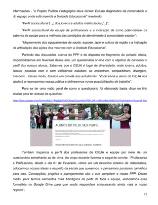12
informações - “o Projeto Político Pedagógico deve conter: Estudo diagnóstico da comunidade e
do espaço onde está inserida a Unidade Educacional” revelando:
“Perfil sociocultural [...], dos jovens e adultos matriculados [...]”;
“Perfil sociocultural da equipe de profissionais e a indicação de como potencializar os
saberes da equipe para a melhoria das condições de atendimento à comunidade escolar”;
“Mapeamento dos equipamentos de saúde, esporte, lazer e cultura da região e a indicação
da articulação das ações dos mesmos com a Unidade Educacional”.
Partindo das discussões acerca do PPP e do disposto no fragmento da portaria citada,
disponibilizamos em fevereiro desse ano, um questionário on-line com o objetivo de conhecer o
perfil dos nossos alunos. Sabemos que o CIEJA é lugar de diversidade, onde jovens, adultos,
idosos, pessoas com e sem deficiência estudam, se encontram, compartilham, divergem,
crescem... Desse modo, fizemos um convite aos estudantes: “Você aluna e aluno do CIEJA nos
ajudará a repensarmos nossa prática e delinearmos novas possibilidades de trabalho”.
Para se ter uma visão geral de como o questionário foi elaborado basta clicar no link
abaixo para ter acesso às questões:
https://docs.google.com/forms/d/e/1FAIpQLSdHdOE9vogOJ2pim4EV4T4PLDIR1rMRssA4zEzBtK92rDcTFg/viewform?usp=sf_link
Também traçamos o perfil dos professores do CIEJA e equipe por meio de um
questionário semelhante ao de cima. Ao corpo docente fizemos o seguinte convite: “Professoras
e Professores, desde o dia 01 de Fevereiro, vimos em um exercício coletivo de debatermos,
colocarmos nossas ideias a respeito da escola que queremos, e pensarmos possíveis caminhos
para isso. Concepções, projetos e planejamentos são o que compõem o nosso PPP. Desse
modo, para termos elementos mais fidedignos do perfil de toda a equipe, elaboramos esse
formulário no Google Drive para que vocês respondam enriquecendo ainda mais o nosso
registro”.
 