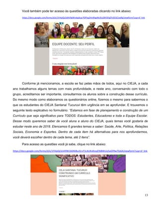 13
Você também pode ter acesso às questões elaboradas clicando no link abaixo:
https://docs.google.com/forms/d/e/1FAIpQLSdAV9gWndqj6cg-PDPng2Hn9hgxNUEe2BYOFgZFvEEGCsxdfg/viewform?usp=sf_link
Conforme já mencionamos, a escola se faz pelas mãos de todos, aqui no CIEJA, a cada
ano trabalhamos alguns temas com mais profundidade, e neste ano, conversando com todo o
grupo, acreditamos ser importante, consultarmos os alunos sobre a construção desse currículo.
Do mesmo modo como elaboramos os questionários online, fizemos o mesmo para sabermos o
que os estudantes do CIEJA Santana/ Tucuruvi têm urgência em se aprofundar. E trouxemos o
seguinte texto explicativo no formulário: “Estamos em fase de planejamento e construção de um
Currículo que seja significativo para TODOS: Estudantes, Educadores e toda a Equipe Escolar.
Desse modo queremos saber de você aluna e aluno do CIEJA, quais temas você gostaria de
estudar neste ano de 2018. Elencamos 6 grandes temas a saber: Saúde, Arte, Política, Relações
Sociais, Economia e Esportes. Dentro de cada item há alternativas para nos aprofundarmos,
você deverá escolher dentro de cada tema, até 2 itens”.
Para acesso as questões você já sabe, clique no link abaixo:
https://docs.google.com/forms/d/e/1FAIpQLSck49W1b0AK8u31rvT1c4LtKvKioqE9dB4IUvj5aGFRw7Zy6A/viewform?usp=sf_link
 