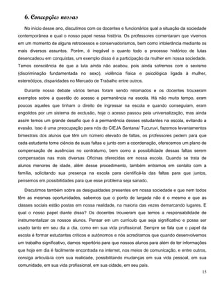 15
6. Concepções nossas
No início desse ano, discutimos com os docentes e funcionários qual a situação da sociedade
contemporânea e qual o nosso papel nessa história. Os professores comentaram que vivemos
em um momento de alguns retrocessos e conservadorismos, bem como intolerância mediante os
mais diversos assuntos. Porém, é inegável o quanto todo o processo histórico de lutas
desencadeou em conquistas, um exemplo disso é a participação da mulher em nossa sociedade.
Temos consciência de que a luta ainda não acabou, pois ainda sofremos com o sexismo
(discriminação fundamentada no sexo), violência física e psicológica ligada à mulher,
estereótipos, disparidades no Mercado de Trabalho entre outros.
Durante nosso debate vários temas foram sendo retomados e os docentes trouxeram
exemplos sobre a questão do acesso e permanência na escola. Há não muito tempo, eram
poucos aqueles que tinham o direito de ingressar na escola e quando conseguiam, eram
engolidos por um sistema de exclusão, hoje o acesso passou pela universalização, mas ainda
assim temos um grande desafio que é a permanência desses estudantes na escola, evitando a
evasão. Isso é uma preocupação para nós do CIEJA Santana/ Tucuruvi, fazemos levantamentos
bimestrais dos alunos que têm um número elevado de faltas, os professores pedem para que
cada estudante tome ciência de suas faltas e junto com a coordenação, oferecemos um plano de
compensação de ausências no contraturno, bem como a possibilidade dessas faltas serem
compensadas nas mais diversas Oficinas oferecidas em nossa escola. Quando se trata de
alunos menores de idade, além desse procedimento, também entramos em contato com a
família, solicitando sua presença na escola para cientificá-la das faltas para que juntos,
pensemos em possibilidades para que esse problema seja sanado.
Discutimos também sobre as desigualdades presentes em nossa sociedade e que nem todos
têm as mesmas oportunidades, sabemos que o ponto de largada não é o mesmo e que as
classes sociais estão postas em nossa realidade, na maioria das vezes demarcando lugares. E
qual o nosso papel diante disso? Os docentes trouxeram que temos a responsabilidade de
instrumentalizar os nossos alunos. Pensar em um currículo que seja significativo e possa ser
usado tanto em seu dia a dia, como em sua vida profissional. Sempre se fala que o papel da
escola é formar estudantes críticos e autônomos e nós acreditamos que quando desenvolvemos
um trabalho significativo, damos repertório para que nossos alunos para além de ter informações
que hoje em dia é facilmente encontrada na internet, nos meios de comunicação, e entre outros,
consiga articulá-la com sua realidade, possibilitando mudanças em sua vida pessoal, em sua
comunidade, em sua vida profissional, em sua cidade, em seu país.
 