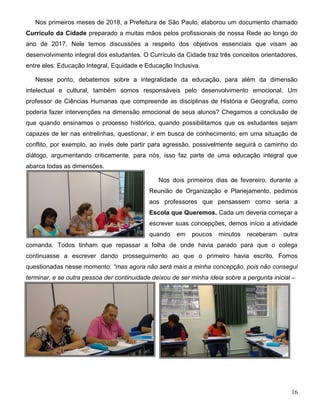 16
Nos primeiros meses de 2018, a Prefeitura de São Paulo, elaborou um documento chamado
Currículo da Cidade preparado a muitas mãos pelos profissionais de nossa Rede ao longo do
ano de 2017. Nele temos discussões a respeito dos objetivos essenciais que visam ao
desenvolvimento integral dos estudantes. O Currículo da Cidade traz três conceitos orientadores,
entre eles: Educação Integral, Equidade e Educação Inclusiva.
Nesse ponto, debatemos sobre a integralidade da educação, para além da dimensão
intelectual e cultural, também somos responsáveis pelo desenvolvimento emocional. Um
professor de Ciências Humanas que compreende as disciplinas de História e Geografia, como
poderia fazer intervenções na dimensão emocional de seus alunos? Chegamos a conclusão de
que quando ensinamos o processo histórico, quando possibilitamos que os estudantes sejam
capazes de ler nas entrelinhas, questionar, ir em busca de conhecimento, em uma situação de
conflito, por exemplo, ao invés dele partir para agressão, possivelmente seguirá o caminho do
diálogo, argumentando criticamente, para nós, isso faz parte de uma educação integral que
abarca todas as dimensões.
Nos dois primeiros dias de fevereiro, durante a
Reunião de Organização e Planejamento, pedimos
aos professores que pensassem como seria a
Escola que Queremos. Cada um deveria começar a
escrever suas concepções, demos início a atividade
quando em poucos minutos receberam outra
comanda. Todos tinham que repassar a folha de onde havia parado para que o colega
continuasse a escrever dando prosseguimento ao que o primeiro havia escrito. Fomos
questionadas nesse momento: “mas agora não será mais a minha concepção, pois não consegui
terminar, e se outra pessoa der continuidade deixou de ser minha ideia sobre a pergunta inicial –
 