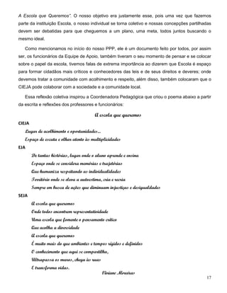 17
A Escola que Queremos”. O nosso objetivo era justamente esse, pois uma vez que fazemos
parte da instituição Escola, o nosso individual se torna coletivo e nossas concepções partilhadas
devem ser debatidas para que cheguemos a um plano, uma meta, todos juntos buscando o
mesmo ideal.
Como mencionamos no início do nosso PPP, ele é um documento feito por todos, por assim
ser, os funcionários da Equipe de Apoio, também tiveram o seu momento de pensar e se colocar
sobre o papel da escola, tivemos falas de extrema importância ao dizerem que Escola é espaço
para formar cidadãos mais críticos e conhecedores das leis e de seus direitos e deveres; onde
devemos tratar a comunidade com acolhimento e respeito, além disso, também colocaram que o
CIEJA pode colaborar com a sociedade e a comunidade local.
Essa reflexão coletiva inspirou a Coordenadora Pedagógica que criou o poema abaixo a partir
da escrita e reflexões dos professores e funcionários:
A escola que queremos
CIEJA
Lugar de acolhimento e oportunidades...
Espaço de escuta e olhar atento às multiplicidades
EJA
De tantas histórias, lugar onde o aluno aprende e ensina
Espaço onde se considera memórias e trajetórias
Que humaniza respeitando as individualidades
Território onde se eleva a autoestima, cria e recria
Sempre em busca de ações que diminuam injustiças e desigualdades
SEJA
A escola que queremos
Onde todos encontrem representatividade
Uma escola que fomente o pensamento crítico
Que acolha a diversidade
A escola que queremos
É muito mais do que ambientes e tempos rígidos e definidos
O conhecimento que aqui se compartilha,
Ultrapassa os muros, chega às ruas
E transforma vidas.
Viviane Moreiras
 