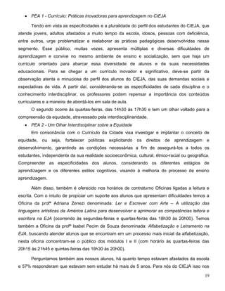 19
 PEA 1 - Currículo: Práticas Inovadoras para aprendizagem no CIEJA
Tendo em vista as especificidades e a pluralidade do perfil dos estudantes do CIEJA, que
atende jovens, adultos afastados a muito tempo da escola, idosos, pessoas com deficiência,
entre outros, urge problematizar e reelaborar as práticas pedagógicas desenvolvidas nesse
segmento. Esse público, muitas vezes, apresenta múltiplas e diversas dificuldades de
aprendizagem e convive no mesmo ambiente de ensino e socialização, sem que haja um
currículo orientado para abarcar essa diversidade de alunos e de suas necessidades
educacionais. Para se chegar a um currículo inovador e significativo, deve-se partir da
observação atenta e minuciosa do perfil dos alunos do CIEJA, das suas demandas sociais e
expectativas de vida. A partir daí, considerando-se as especificidades de cada disciplina e o
conhecimento interdisciplinar, os professores podem repensar a importância dos conteúdos
curriculares e a maneira de abordá-los em sala de aula.
O segundo ocorre às quartas-feiras, das 14h30 às 17h30 e tem um olhar voltado para a
compreensão da equidade, atravessado pela interdisciplinaridade.
 PEA 2 - Um Olhar Interdisciplinar sobre a Equidade
Em consonância com o Currículo da Cidade visa investigar e implantar o conceito de
equidade, ou seja, fortalecer políticas explicitando os direitos de aprendizagem e
desenvolvimento, garantindo as condições necessárias a fim de assegurá-los a todos os
estudantes, independente da sua realidade socioeconômica, cultural, étnico-racial ou geográfica.
Compreender as especificidades dos alunos, considerando os diferentes estágios de
aprendizagem e os diferentes estilos cognitivos, visando à melhoria do processo de ensino
aprendizagem.
Além disso, também é oferecido nos horários de contraturno Oficinas ligadas a leitura e
escrita. Com o intuito de propiciar um suporte aos alunos que apresentam dificuldades temos a
Oficina da profª Adriana Zenezi denominada: Ler e Escrever com Arte – A utilização das
linguagens artísticas da América Latina para desenvolver e aprimorar as competências leitora e
escritora na EJA (ocorrendo às segundas-feiras e quartas-feiras das 18h30 às 20h00). Temos
também a Oficina da profª Isabel Pecim de Souza denominada: Alfabetização e Letramento na
EJA, buscando atender alunos que se encontram em um processo mais inicial da alfabetização,
nesta oficina concentram-se o público dos módulos I e II (com horário às quartas-feiras das
20h15 às 21h45 e quintas-feiras das 18h30 às 20h00).
Perguntamos também aos nossos alunos, há quanto tempo estavam afastados da escola
e 57% responderam que estavam sem estudar há mais de 5 anos. Para nós do CIEJA isso nos
 