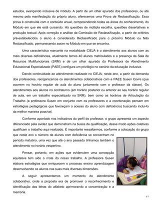 21
estudos, avançando inclusive de módulo. A partir de um olhar apurado dos professores, ou até
mesmo pela manifestação do próprio aluno, oferecemos uma Prova de Reclassificação. Essa
prova é construída com o conteúdo anual, compreendendo todas as áreas do conhecimento, do
Módulo em que ele está cursando. Há questões de múltipla escolha, questões dissertativas e
produção textual. Após correção e análise da Comissão de Reclassificação, a partir de critérios
pré-estabelecidos o aluno é considerado Reclassificado para o próximo Módulo ou Não
Reclassificado, permanecendo assim no Módulo em que se encontra.
Uma característica marcante na modalidade CIEJA é o atendimento aos alunos com as
mais diversas deficiências, atualmente temos 40 alunos matriculados e a presença da Sala de
Recursos Multifuncionais (SRM) e de um olhar apurado da Professora de Atendimento
Educacional Especializado (PAEE) configura um privilégio no cenário da educação inclusiva.
Dando continuidade ao atendimento realizado no CIEJA, neste ano, a partir da demanda
dos professores, reorganizamos os atendimentos colaborativos com a PAEE Susen Covre (que
ocorrem no horário regular de aula do aluno juntamente com o professor da classe). Os
atendimentos aos alunos no contraturno (em horário posterior ou anterior ao seu horário regular
de aula, em um trabalho especializado na SRM), bem como os horários de Articulação do
Trabalho (a professora Susen em conjunto com os professores e a coordenação pensam em
estratégias pedagógicas que favoreçam o acesso do aluno com deficiência) buscando incluí-lo
da melhor maneira possível.
Conforme apontado nos indicativos do perfil do professor, o grupo apresenta um aspecto
diferenciado pela avidez que demonstram na busca de qualificação, desse modo ações coletivas
qualificam o trabalho aqui realizado. É importante ressaltarmos, conforme a colocação do grupo
que neste ano o número de alunos com deficiência se concentram no
período matutino, uma vez que até o ano passado tínhamos também o
atendimento no horário vespertino.
Pensar, portanto, em ações que evidenciem uma concepção
equitativa tem sido o mote do nosso trabalho. A professora Susen
elabora estratégias que enriquecem o processo ensino aprendizagem
desenvolvendo os alunos nas suas mais diversas dimensões.
A seguir apresentamos um momento do atendimento
colaborativo, onde a proposta era de promover o reconhecimento e
identificação das letras do alfabeto aprimorando a concentração e a
memória.
 