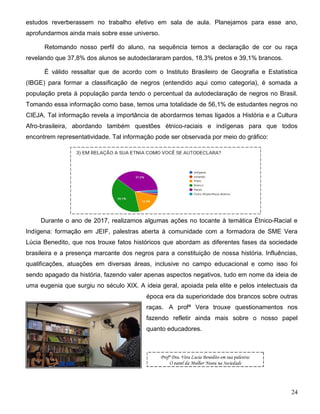 24
estudos reverberassem no trabalho efetivo em sala de aula. Planejamos para esse ano,
aprofundarmos ainda mais sobre esse universo.
Retomando nosso perfil do aluno, na sequência temos a declaração de cor ou raça
revelando que 37,8% dos alunos se autodeclararam pardos, 18,3% pretos e 39,1% brancos.
É válido ressaltar que de acordo com o Instituto Brasileiro de Geografia e Estatística
(IBGE) para formar a classificação de negros (entendido aqui como categoria), é somada a
população preta à população parda tendo o percentual da autodeclaração de negros no Brasil.
Tomando essa informação como base, temos uma totalidade de 56,1% de estudantes negros no
CIEJA. Tal informação revela a importância de abordarmos temas ligados a História e a Cultura
Afro-brasileira, abordando também questões étnico-raciais e indígenas para que todos
encontrem representatividade. Tal informação pode ser observada por meio do gráfico:
Durante o ano de 2017, realizamos algumas ações no tocante à temática Étnico-Racial e
Indígena: formação em JEIF, palestras aberta à comunidade com a formadora de SME Vera
Lúcia Benedito, que nos trouxe fatos históricos que abordam as diferentes fases da sociedade
brasileira e a presença marcante dos negros para a constituição de nossa história. Influências,
qualificações, atuações em diversas áreas, inclusive no campo educacional e como isso foi
sendo apagado da história, fazendo valer apenas aspectos negativos, tudo em nome da ideia de
uma eugenia que surgiu no século XIX. A ideia geral, apoiada pela elite e pelos intelectuais da
época era da superioridade dos brancos sobre outras
raças. A profª Vera trouxe questionamentos nos
fazendo refletir ainda mais sobre o nosso papel
quanto educadores.
Profª Dra. Vera Lucia Benedito em sua palestra:
O papel da Mulher Negra na Sociedade
 