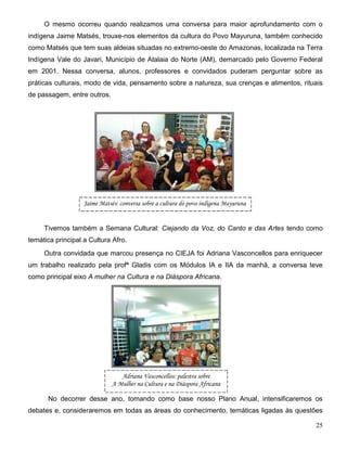 25
O mesmo ocorreu quando realizamos uma conversa para maior aprofundamento com o
indígena Jaime Matsés, trouxe-nos elementos da cultura do Povo Mayuruna, também conhecido
como Matsés que tem suas aldeias situadas no extremo-oeste do Amazonas, localizada na Terra
Indígena Vale do Javari, Município de Atalaia do Norte (AM), demarcado pelo Governo Federal
em 2001. Nessa conversa, alunos, professores e convidados puderam perguntar sobre as
práticas culturais, modo de vida, pensamento sobre a natureza, sua crenças e alimentos, rituais
de passagem, entre outros.
Tivemos também a Semana Cultural: Ciejando da Voz, do Canto e das Artes tendo como
temática principal a Cultura Afro.
Outra convidada que marcou presença no CIEJA foi Adriana Vasconcellos para enriquecer
um trabalho realizado pela profª Gladis com os Módulos IA e IIA da manhã, a conversa teve
como principal eixo A mulher na Cultura e na Diáspora Africana.
No decorrer desse ano, tomando como base nosso Plano Anual, intensificaremos os
debates e, consideraremos em todas as áreas do conhecimento, temáticas ligadas às questões
Jaime Matsés: conversa sobre a cultura do povo indígena Mayuruna
Adriana Vasconcellos: palestra sobre
A Mulher na Cultura e na Diáspora Africana
 