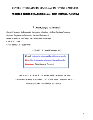 3
CENTRO INTEGRADO DE EDUCAÇÃO DE JOVENS E ADULTOS
PROJETO POLÍTICO PEDAGÓGICO 2018 – CIEJA SANTANA/ TUCURUVI
1. Identificação da Unidade
Centro Integrado de Educação de Jovens e Adultos – CIEJA Santana/Tucuruvi
Diretoria Regional de Educação Jaçanã / Tremembé
Rua Cel João da Silva Feijó, 34 – Parque do Mandaqui.
CEP: 02422-018
Fone: 2233-2170 / 2233-0025
FORMAS DE CONTATO ON-LINE
DECRETO DE CRIAÇÃO: 38.817 de 16 de Dezembro de 1999.
DECRETO DE FUNCIONAMENTO: 53.676 de 28 de Dezembro de 2012.
Parecer do C.M.E.: 10/2002 de 07/11/2002.
E-mail: ciejasantanatucuruvi@prefeitura.sp.gov.br
Blog: http://ciejasantanatucuruvi.blogspot.com.br/
Facebook: Cieja Santana Tucuruvi
 